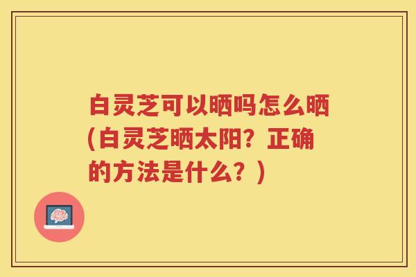 白灵芝可以晒吗怎么晒(白灵芝晒太阳？正确的方法是什么？)