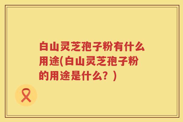 白山灵芝孢子粉有什么用途(白山灵芝孢子粉的用途是什么？)