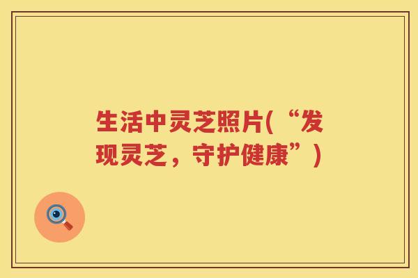 生活中灵芝照片(“发现灵芝，守护健康”)