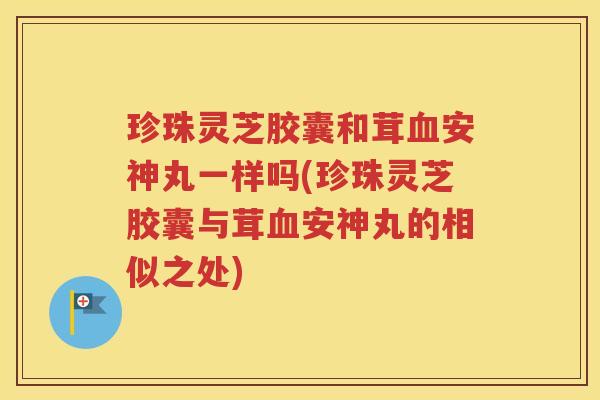 珍珠灵芝胶囊和茸血安神丸一样吗(珍珠灵芝胶囊与茸血安神丸的相似之处)