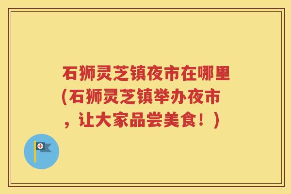 石狮灵芝镇夜市在哪里(石狮灵芝镇举办夜市，让大家品尝美食！)