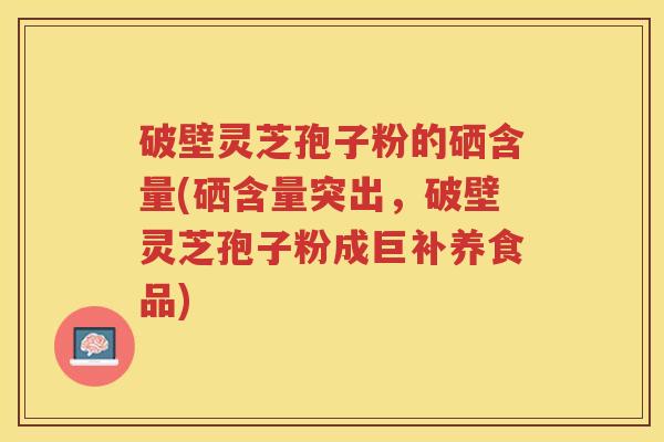 破壁灵芝孢子粉的硒含量(硒含量突出，破壁灵芝孢子粉成巨补养食品)