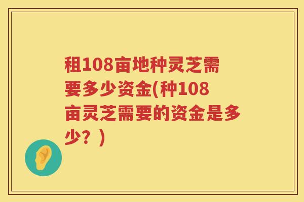 租108亩地种灵芝需要多少资金(种108亩灵芝需要的资金是多少？)