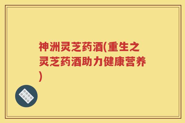 神洲灵芝药酒(重生之灵芝药酒助力健康营养) 神洲灵芝药酒(重生之灵芝药酒助力健康营养)