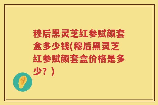 穆后黑灵芝红参赋颜套盒多少钱(穆后黑灵芝红参赋颜套盒价格是多少？)
