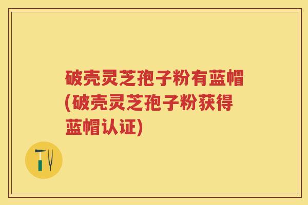 破壳灵芝孢子粉有蓝帽(破壳灵芝孢子粉获得蓝帽认证)