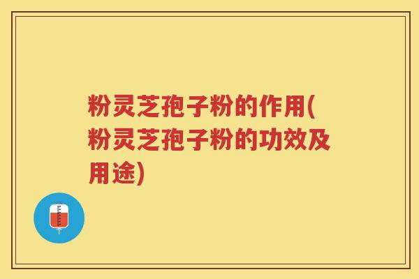 粉灵芝孢子粉的作用(粉灵芝孢子粉的功效及用途)