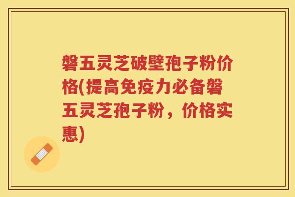 磐五灵芝破壁孢子粉价格(提高免疫力必备磐五灵芝孢子粉，价格实惠)