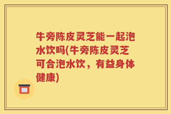 牛旁陈皮灵芝能一起泡水饮吗(牛旁陈皮灵芝可合泡水饮，有益身体健康)