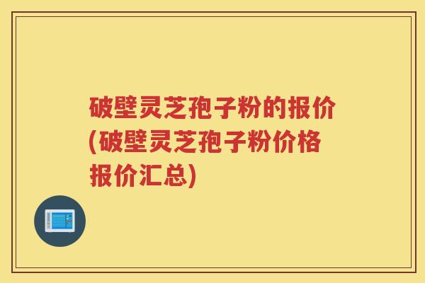 破壁灵芝孢子粉的报价(破壁灵芝孢子粉价格报价汇总)