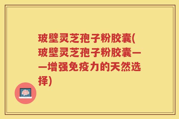 玻壁灵芝孢子粉胶囊(玻壁灵芝孢子粉胶囊——增强免疫力的天然选择)