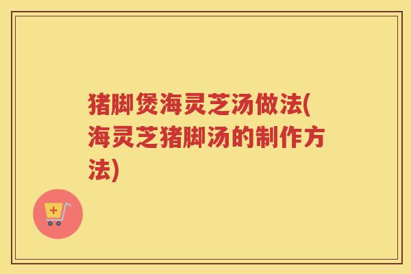 猪脚煲海灵芝汤做法(海灵芝猪脚汤的制作方法)