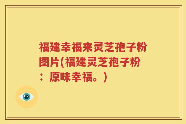 福建幸福来灵芝孢子粉图片(福建灵芝孢子粉：原味幸福。)