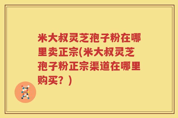 米大叔灵芝孢子粉在哪里卖正宗(米大叔灵芝孢子粉正宗渠道在哪里购买？)