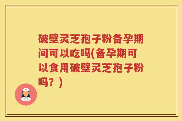 破壁灵芝孢子粉备孕期间可以吃吗(备孕期可以食用破壁灵芝孢子粉吗？)