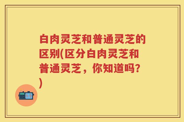 白肉灵芝和普通灵芝的区别(区分白肉灵芝和普通灵芝，你知道吗？)