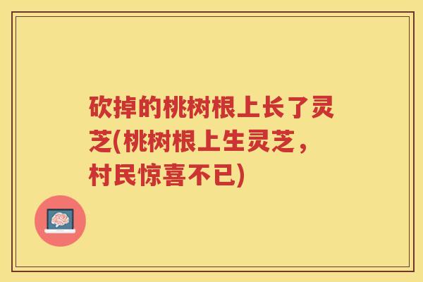 砍掉的桃树根上长了灵芝(桃树根上生灵芝，村民惊喜不已)