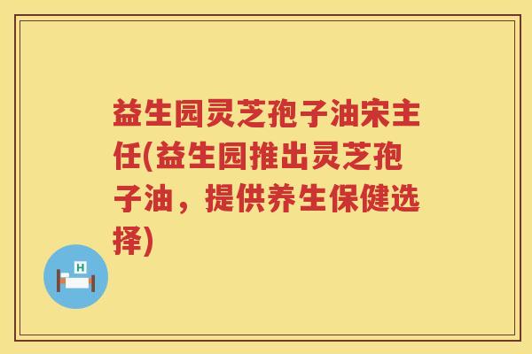 益生园灵芝孢子油宋主任(益生园推出灵芝孢子油，提供养生保健选择)