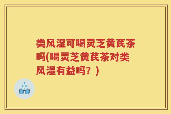 类风湿可喝灵芝黄芪茶吗(喝灵芝黄芪茶对类风湿有益吗？)