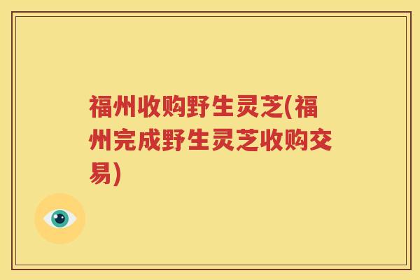 福州收购野生灵芝(福州完成野生灵芝收购交易)