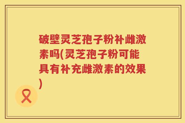 破壁灵芝孢子粉补雌激素吗(灵芝孢子粉可能具有补充雌激素的效果)
