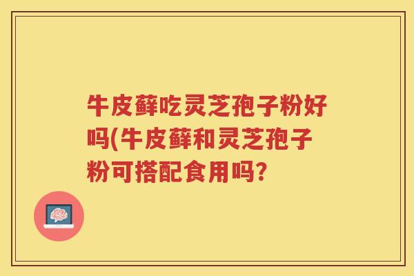 牛皮藓吃灵芝孢子粉好吗(牛皮藓和灵芝孢子粉可搭配食用吗？
