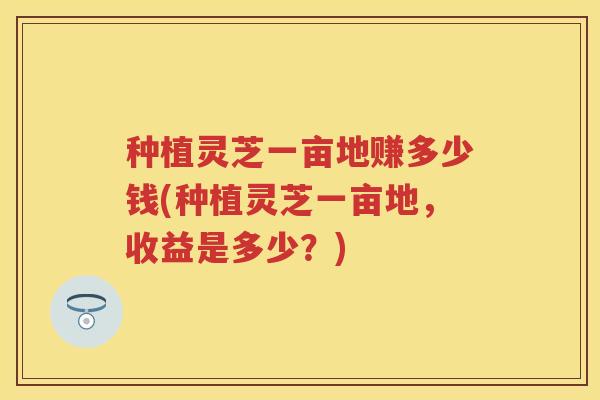 种植灵芝一亩地赚多少钱(种植灵芝一亩地，收益是多少？)
