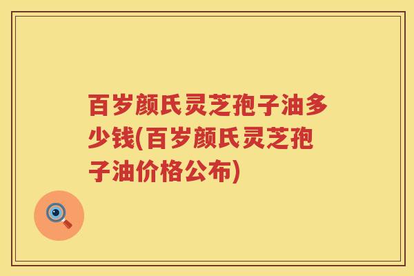 百岁颜氏灵芝孢子油多少钱(百岁颜氏灵芝孢子油价格公布)