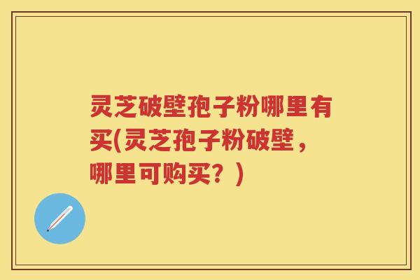 灵芝破壁孢子粉哪里有买(灵芝孢子粉破壁，哪里可购买？)