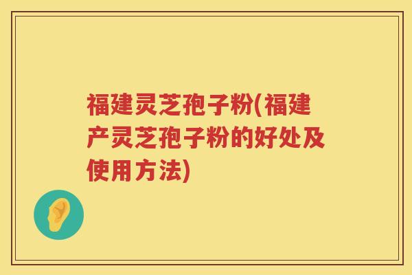 福建灵芝孢子粉(福建产灵芝孢子粉的好处及使用方法)