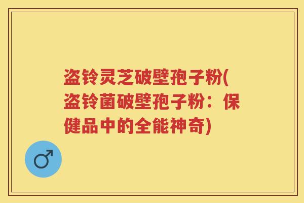 盗铃灵芝破壁孢子粉(盗铃菌破壁孢子粉：保健品中的全能神奇)