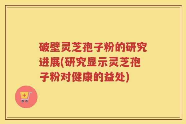 破壁灵芝孢子粉的研究进展(研究显示灵芝孢子粉对健康的益处)