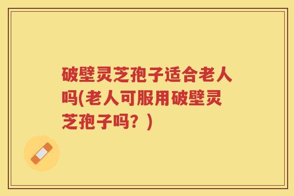 破壁灵芝孢子适合老人吗(老人可服用破壁灵芝孢子吗？)