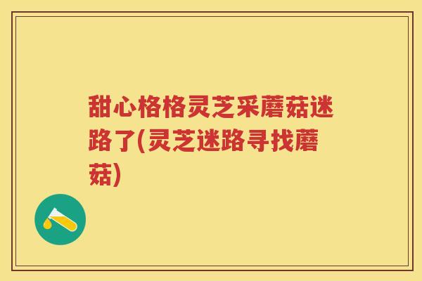 甜心格格灵芝采蘑菇迷路了(灵芝迷路寻找蘑菇)