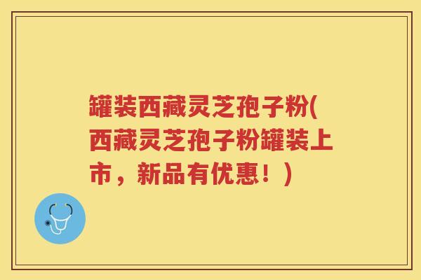 罐装西藏灵芝孢子粉(西藏灵芝孢子粉罐装上市，新品有优惠！)