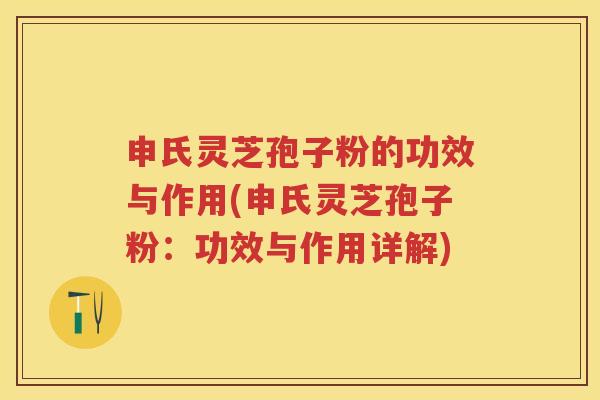 申氏灵芝孢子粉的功效与作用(申氏灵芝孢子粉：功效与作用详解)