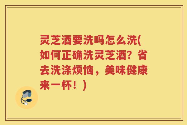 灵芝酒要洗吗怎么洗(如何正确洗灵芝酒？省去洗涤烦恼，美味健康来一杯！)