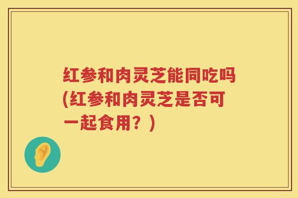 红参和肉灵芝能同吃吗(红参和肉灵芝是否可一起食用？)