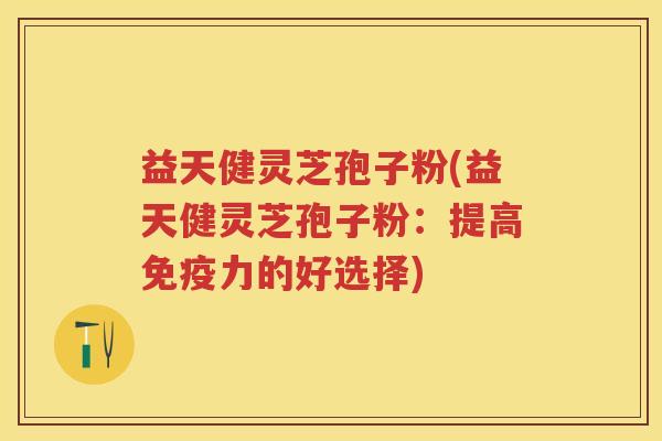 益天健灵芝孢子粉(益天健灵芝孢子粉：提高免疫力的好选择)