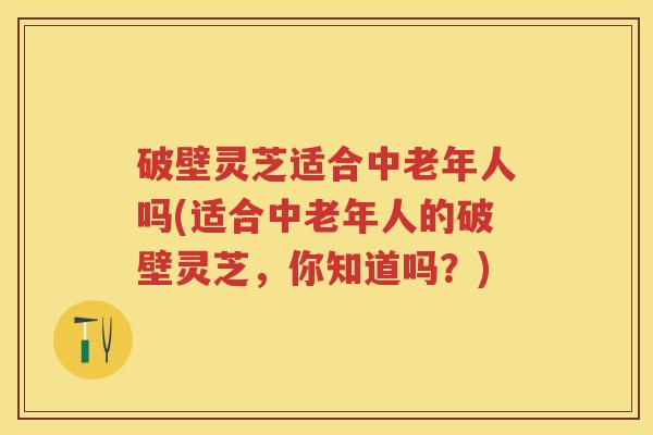 破壁灵芝适合中老年人吗(适合中老年人的破壁灵芝，你知道吗？)