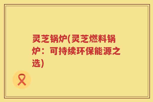 灵芝锅炉(灵芝燃料锅炉：可持续环保能源之选)