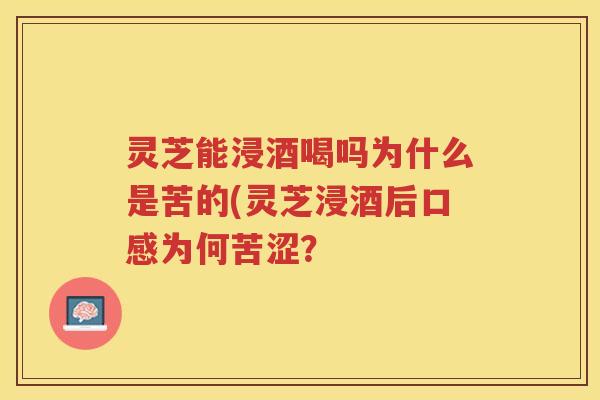 灵芝能浸酒喝吗为什么是苦的(灵芝浸酒后口感为何苦涩？