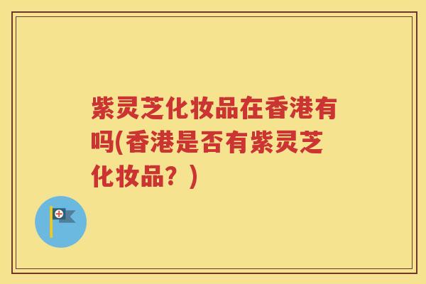 紫灵芝化妆品在香港有吗(香港是否有紫灵芝化妆品？)