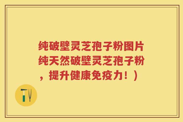 纯破壁灵芝孢子粉图片纯天然破壁灵芝孢子粉，提升健康免疫力！)