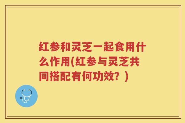 红参和灵芝一起食用什么作用(红参与灵芝共同搭配有何功效？)
