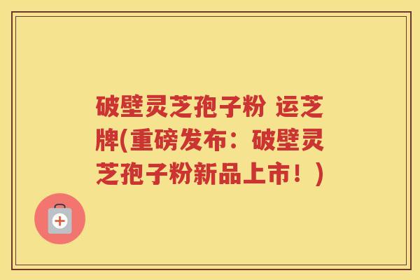 破壁灵芝孢子粉 运芝牌(重磅发布：破壁灵芝孢子粉新品上市！)