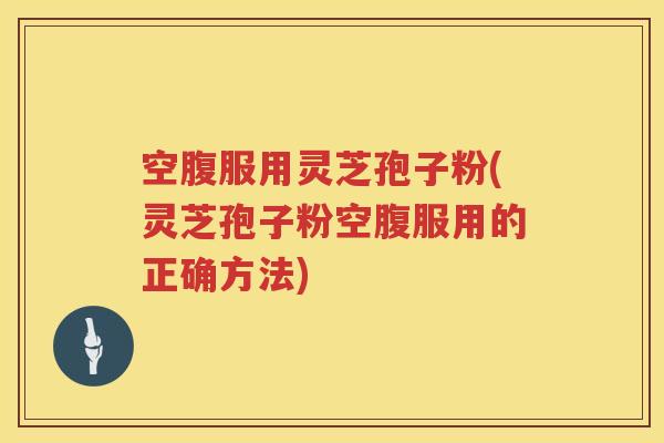 空腹服用灵芝孢子粉(灵芝孢子粉空腹服用的正确方法)