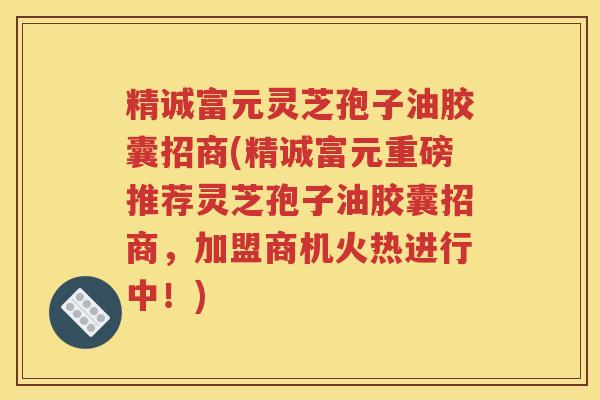 精诚富元灵芝孢子油胶囊招商(精诚富元重磅推荐灵芝孢子油胶囊招商，加盟商机火热进行中！)
