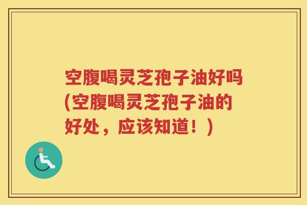 空腹喝灵芝孢子油好吗(空腹喝灵芝孢子油的好处，应该知道！)