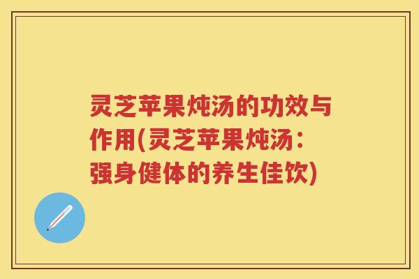 灵芝苹果炖汤的功效与作用(灵芝苹果炖汤：强身健体的养生佳饮)
